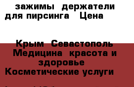 зажимы, держатели для пирсинга › Цена ­ 400 - Крым, Севастополь Медицина, красота и здоровье » Косметические услуги   